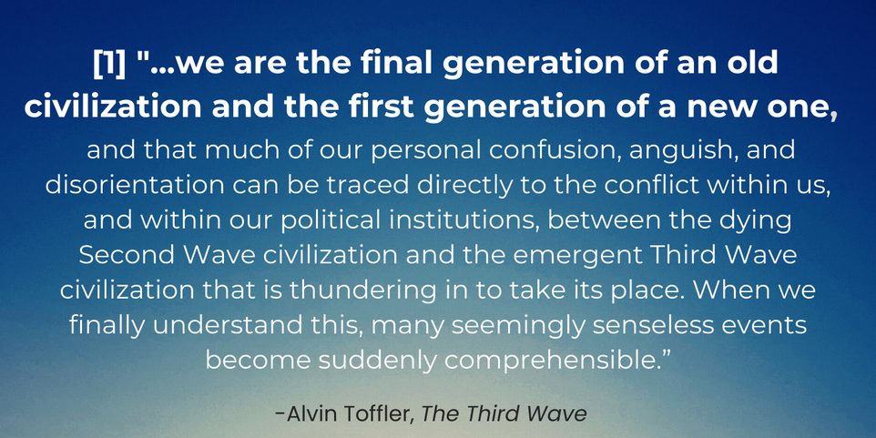 Alvin Toffler's The Third Wave quote: "...we are the final generation of an old civilization and the first generation of a new one, and that much of our personal confusion, anguish, and disorientation can be traced directly to the conflict within us, and within our political institutions, between the dying Second Wave civilization and the emergent Third Wave civilization that is thundering in to take its place. When we finally understand this, many seemingly senseless events become suddenly comprehensible.”