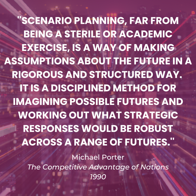 Quote from Michael Porter re. scenario planning: "Scenario planning, far from being a sterile or academic exercise, is a way of making assumptions about the future in a rigorous and structures way. It is a disciplined method for imagining possible futures and working out what strategic responses would be robust across a range of futures."