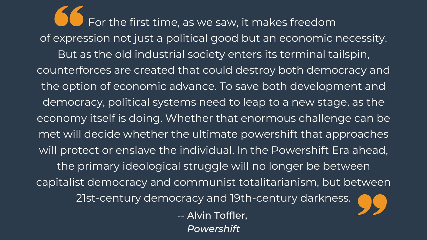 "For the first time, as we saw, it makes freedom of expression not just a political good but an economic necessity. But as the old industrial society enters its terminal tailspin, counterforces are created that could destroy both democracy and the option of economic advance. To save both development and democracy, political systems need to leap to a new stage, as the economy itself is doing. Whether that enormous challenge can be met will decide whether the ultimate powershift that approaches will protect or enslave the individual. In the Powershift Era ahead, the primary ideological struggle will no longer be between capitalist democracy and communist totalitarianism, but between 21st-century democracy and 19th-century darkness."