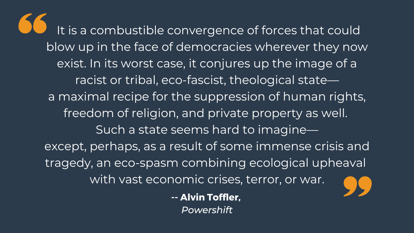  "It is a combustible convergence of forces that could blow up in the face of democracies wherever they now exist. In its worst case, it conjures up the image of a racist or tribal, eco-fascist, theological state—a maximal recipe for the suppression of human rights, freedom of religion, and private property as well. Such a state seems hard to imagine—except, perhaps, as a result of some immense crisis and tragedy, an eco-spasm combining ecological upheaval with vast economic crises, terror, or war."